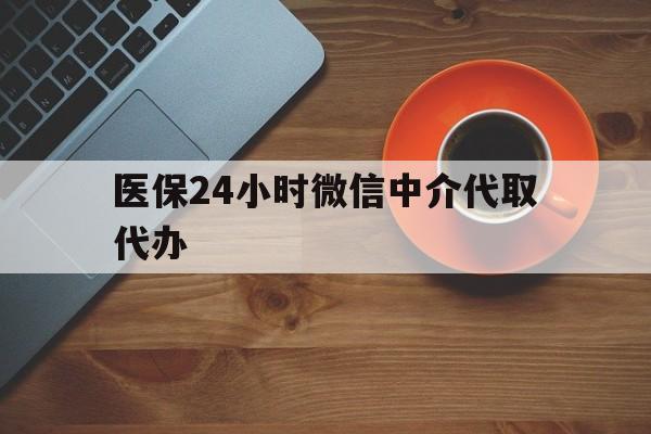 马鞍山医保24小时微信中介代取代办(医保24小时微信中介代取代办是真的吗)