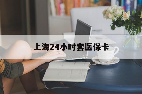 马鞍山上海24小时套医保卡(上海套医保卡一般几个点)