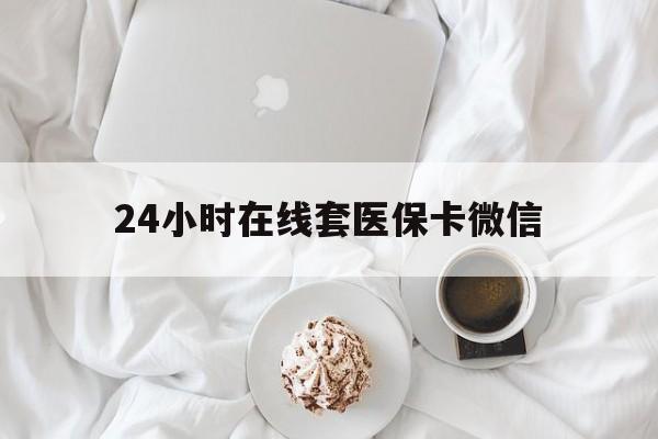 马鞍山24小时在线套医保卡微信(24小时在线套医保卡微信能用吗)