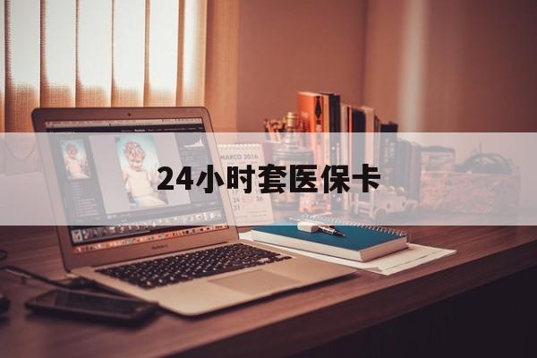 马鞍山24小时套医保卡(24小时套医保卡微信的优势)
