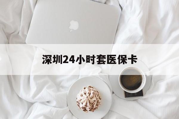 马鞍山深圳24小时套医保卡(深圳医保套现有电话联系)