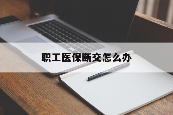 马鞍山职工医保断交怎么办(职工医保断交怎么办能报销吗)